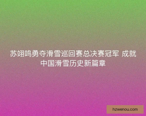 苏翊鸣勇夺滑雪巡回赛总决赛冠军 成就中国滑雪历史新篇章