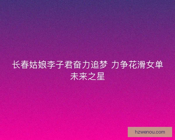 长春姑娘李子君奋力追梦 力争花滑女单未来之星