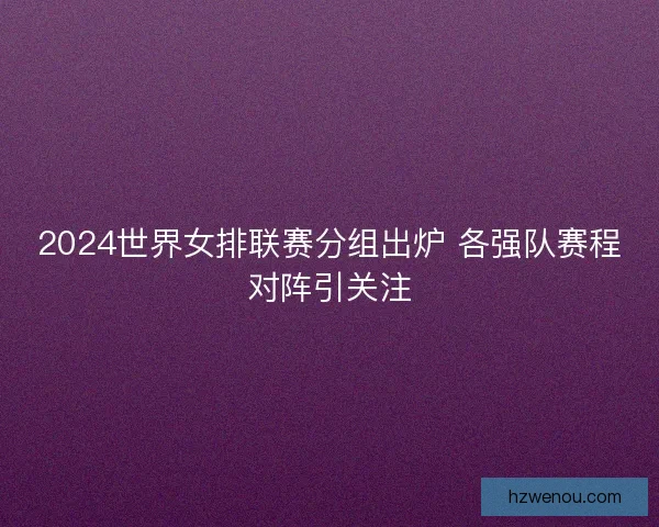 2024世界女排联赛分组出炉 各强队赛程对阵引关注