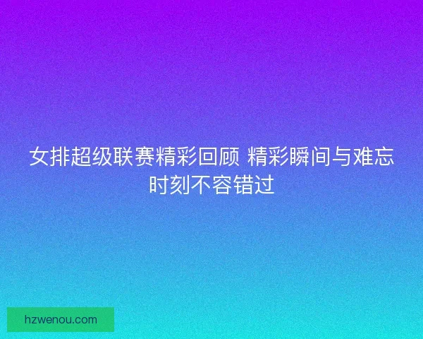 女排超级联赛精彩回顾 精彩瞬间与难忘时刻不容错过