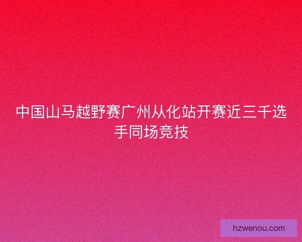 中国山马越野赛广州从化站开赛近三千选手同场竞技