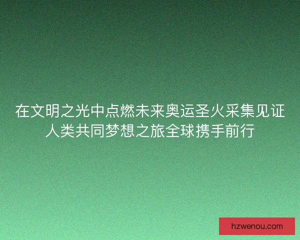 在文明之光中点燃未来奥运圣火采集见证人类共同梦想之旅全球携手前行
