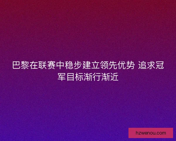 巴黎在联赛中稳步建立领先优势 追求冠军目标渐行渐近
