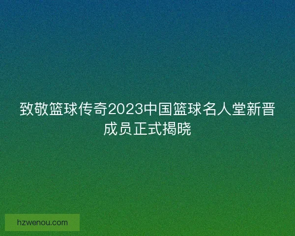 致敬篮球传奇2023中国篮球名人堂新晋成员正式揭晓
