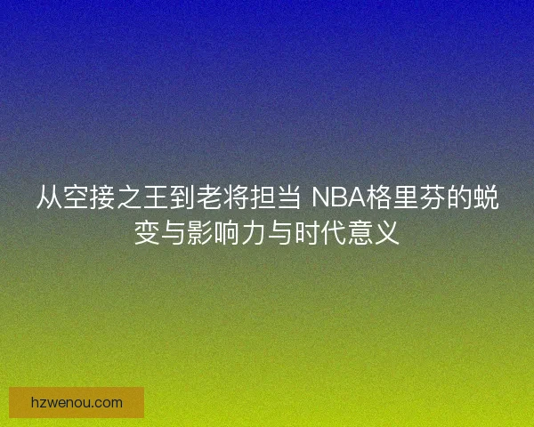 从空接之王到老将担当 NBA格里芬的蜕变与影响力与时代意义