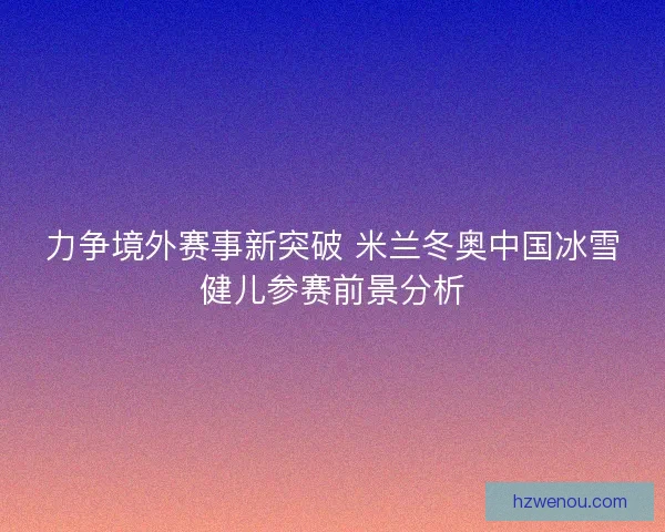 力争境外赛事新突破 米兰冬奥中国冰雪健儿参赛前景分析