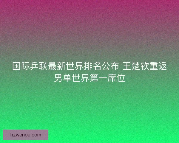 国际乒联最新世界排名公布 王楚钦重返男单世界第一席位