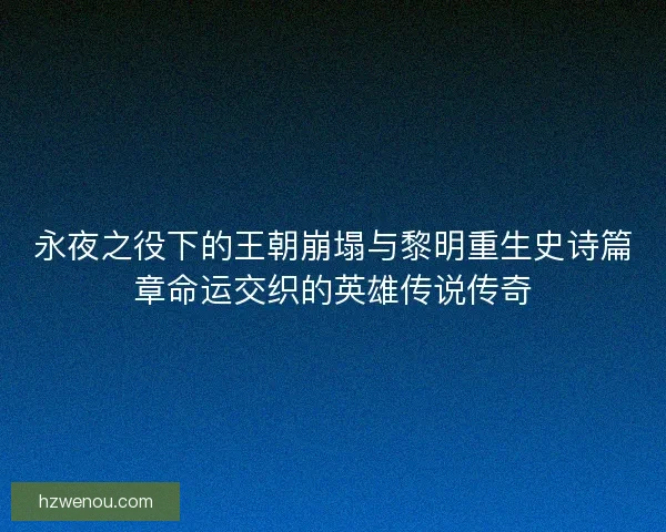 永夜之役下的王朝崩塌与黎明重生史诗篇章命运交织的英雄传说传奇