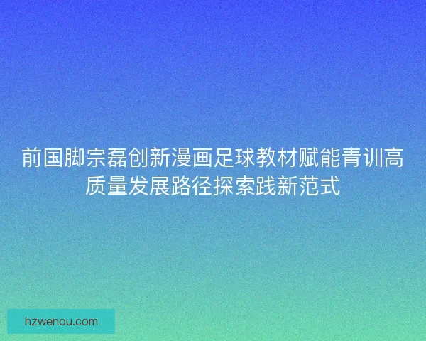 前国脚宗磊创新漫画足球教材赋能青训高质量发展路径探索践新范式 前国脚宗磊创新漫画足球教材赋能青训高质量发展路径探索践新范式