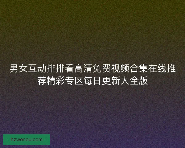 男女互动排排看高清免费视频合集在线推荐精彩专区每日更新大全版 男女互动排排看高清免费视频合集在线推荐精彩专区每日更新大全版