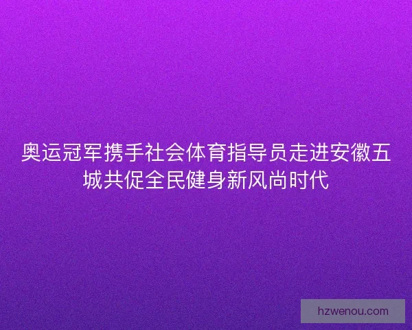 奥运冠军携手社会体育指导员走进安徽五城共促全民健身新风尚时代 奥运冠军携手社会体育指导员走进安徽五城共促全民健身新风尚时代