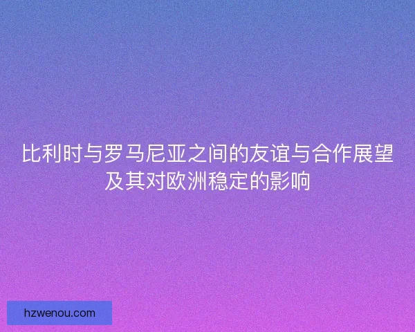 比利时与罗马尼亚之间的友谊与合作展望及其对欧洲稳定的影响 比利时与罗马尼亚之间的友谊与合作展望及其对欧洲稳定的影响