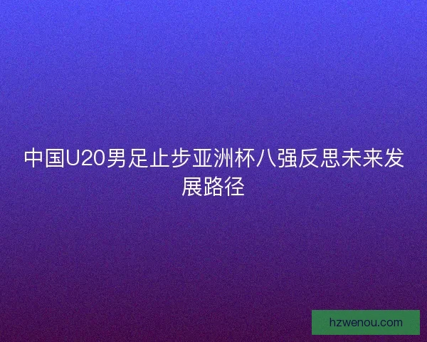 中国U20男足止步亚洲杯八强反思未来发展路径 中国U20男足止步亚洲杯八强反思未来发展路径