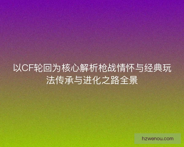以CF轮回为核心解析枪战情怀与经典玩法传承与进化之路全景 以CF轮回为核心解析枪战情怀与经典玩法传承与进化之路全景