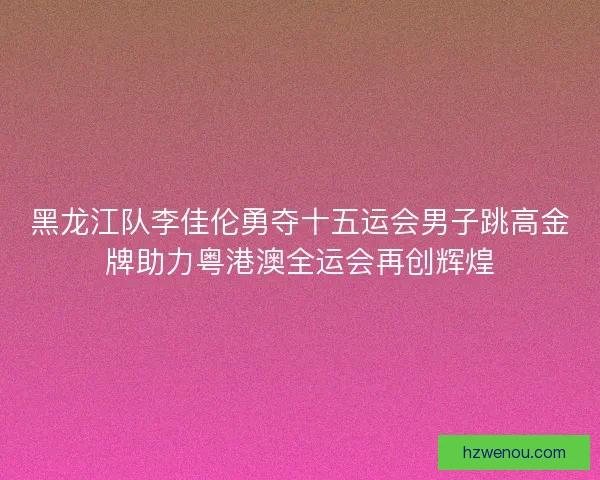 黑龙江队李佳伦勇夺十五运会男子跳高金牌助力粤港澳全运会再创辉煌 黑龙江队李佳伦勇夺十五运会男子跳高金牌助力粤港澳全运会再创辉煌