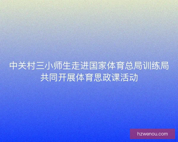 中关村三小师生走进国家体育总局训练局共同开展体育思政课活动