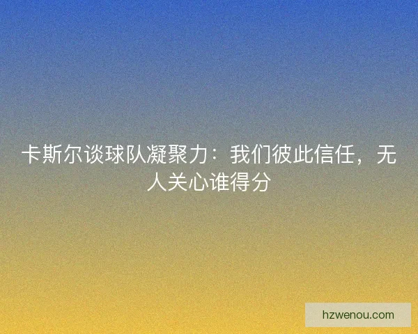 卡斯尔谈球队凝聚力：我们彼此信任，无人关心谁得分