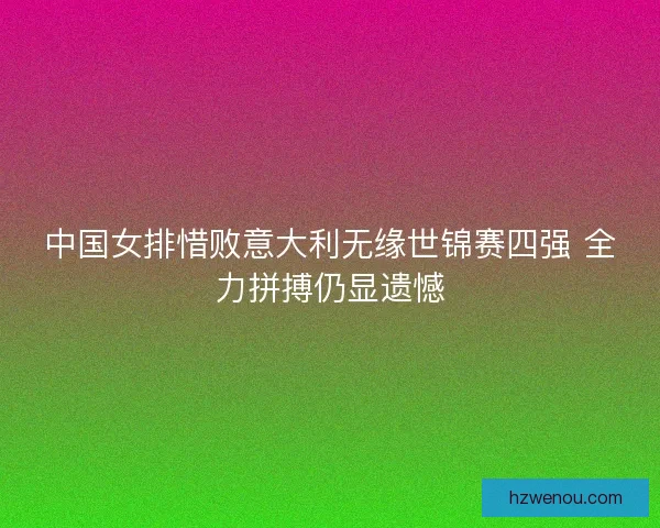中国女排惜败意大利无缘世锦赛四强 全力拼搏仍显遗憾